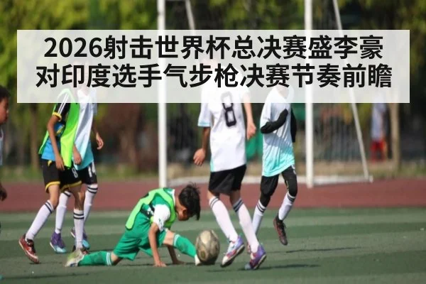 2026射击世界杯总决赛盛李豪对印度选手气步枪决赛节奏前瞻